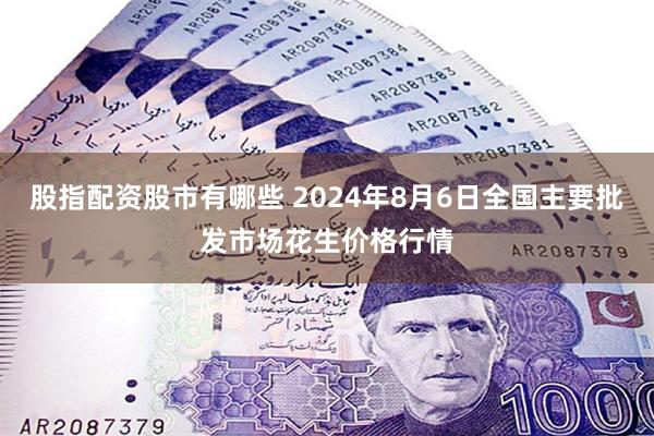 股指配资股市有哪些 2024年8月6日全国主要批发市场花生价格行情