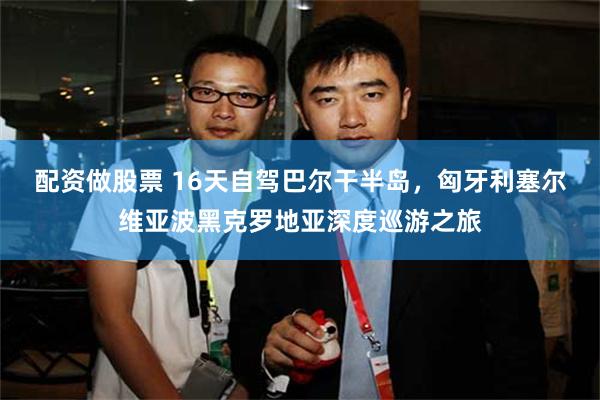 配资做股票 16天自驾巴尔干半岛，匈牙利塞尔维亚波黑克罗地亚深度巡游之旅