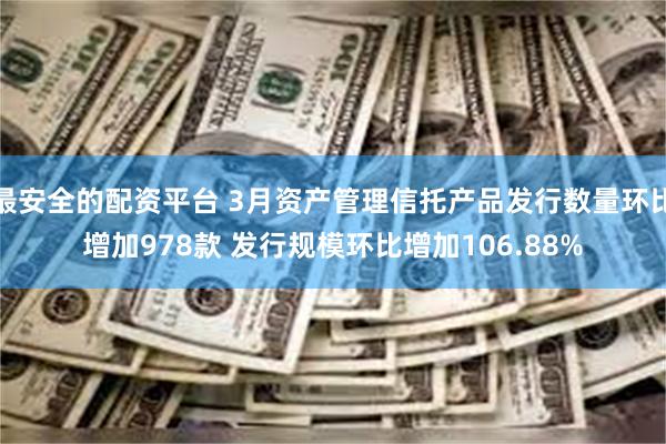 最安全的配资平台 3月资产管理信托产品发行数量环比增加978款 发行规模环比增加106.88%