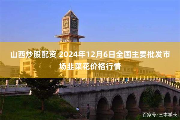 山西炒股配资 2024年12月6日全国主要批发市场韭菜花价格行情