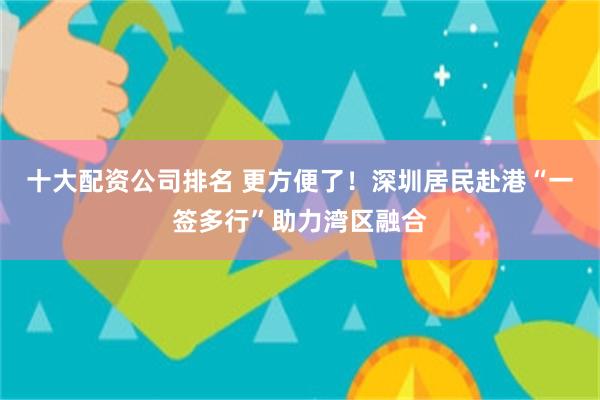十大配资公司排名 更方便了！深圳居民赴港“一签多行”助力湾区融合