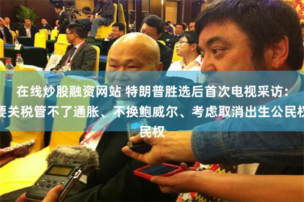 在线炒股融资网站 特朗普胜选后首次电视采访：要关税管不了通胀、不换鲍威尔、考虑取消出生公民权