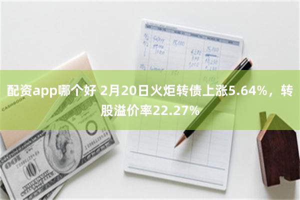 配资app哪个好 2月20日火炬转债上涨5.64%，转股溢价率22.27%