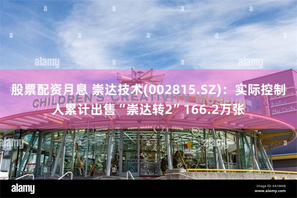 股票配资月息 崇达技术(002815.SZ)：实际控制人累计出售“崇达转2”166.2万张