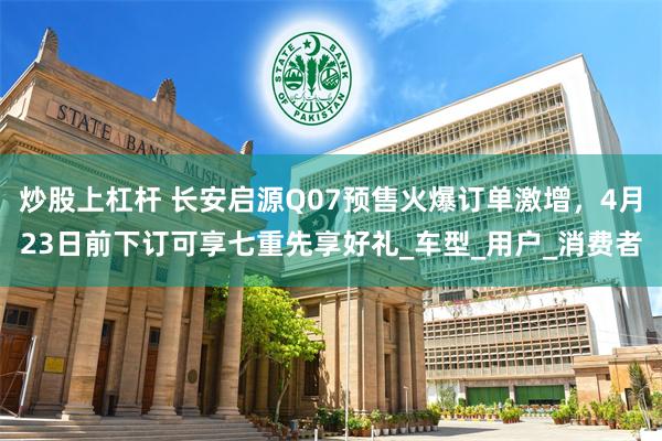 炒股上杠杆 长安启源Q07预售火爆订单激增，4月23日前下订可享七重先享好礼_车型_用户_消费者