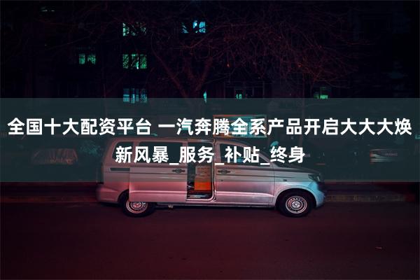 全国十大配资平台 一汽奔腾全系产品开启大大大焕新风暴_服务_