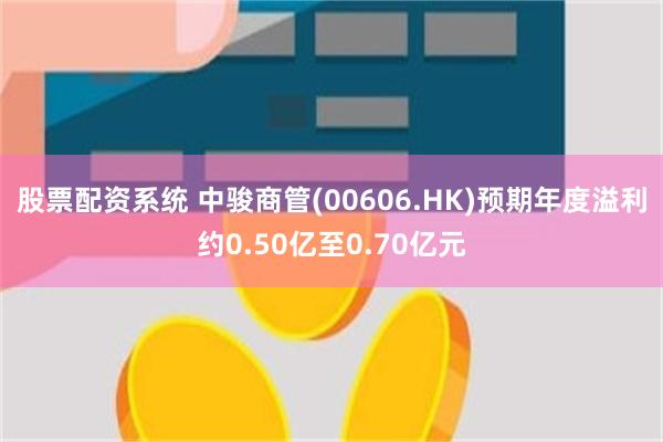 股票配资系统 中骏商管(00606.HK)预期年度溢利约0.50亿至0.70亿元