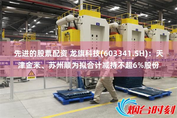 先进的股票配资 龙旗科技(603341.SH)：天津金米、苏州顺为拟合计减持不超6%股份