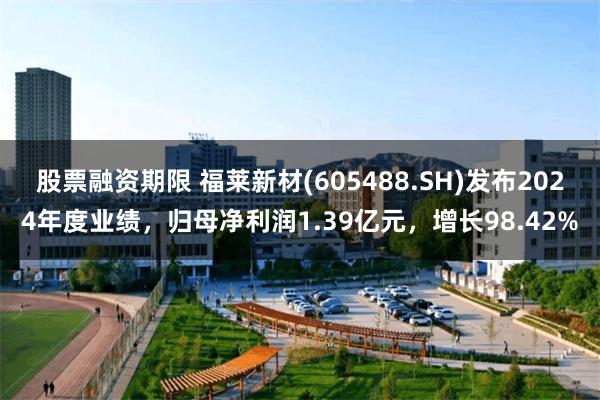 股票融资期限 福莱新材(605488.SH)发布2024年度业绩，归母净利润1.39亿元，增长98.42%