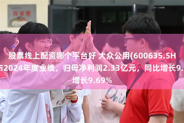 股票线上配资哪个平台好 大众公用(600635.SH)发布2024年度业绩，归母净利润2.33亿元，同比增长9.69%