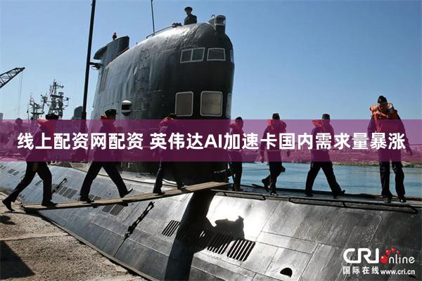 线上配资网配资 英伟达AI加速卡国内需求量暴涨