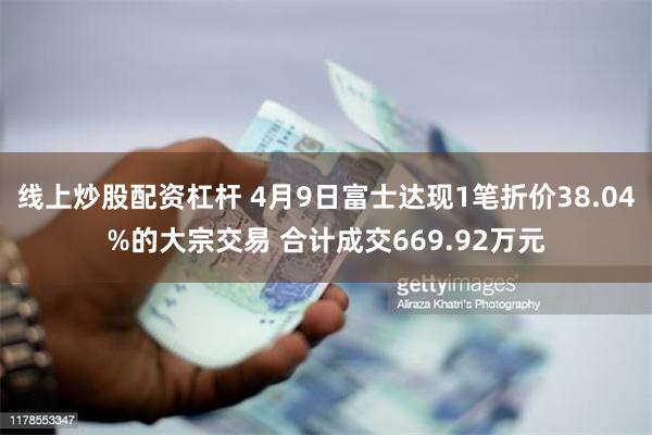 线上炒股配资杠杆 4月9日富士达现1笔折价38.04%的大宗