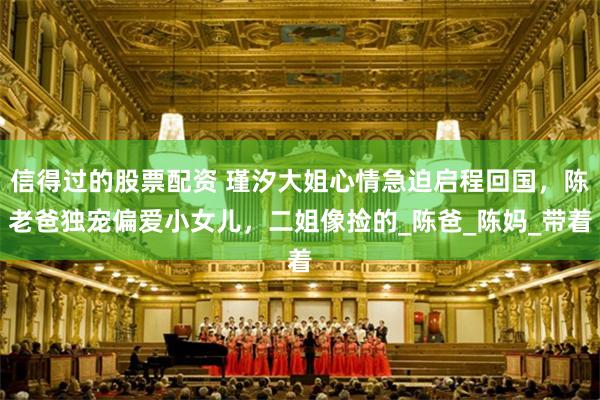 信得过的股票配资 瑾汐大姐心情急迫启程回国，陈老爸独宠偏爱小