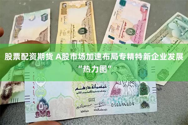 股票配资期货 A股市场加速布局专精特新企业发展“热力图”