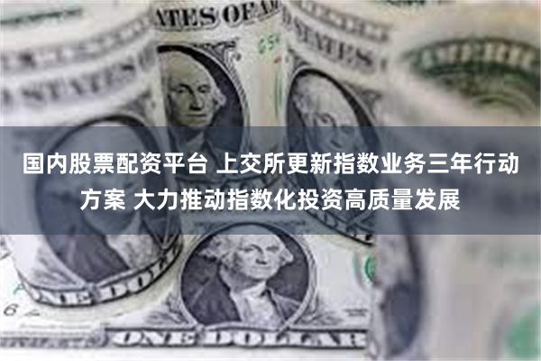 国内股票配资平台 上交所更新指数业务三年行动方案 大力推动指数化投资高质量发展
