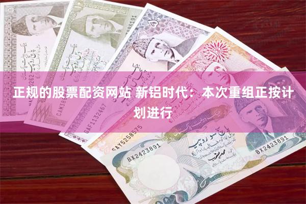正规的股票配资网站 新铝时代：本次重组正按计划进行
