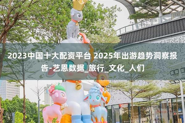 2023中国十大配资平台 2025年出游趋势洞察报告-艺恩数