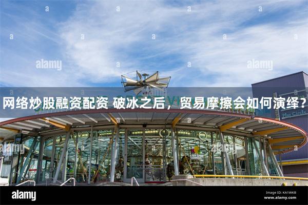 网络炒股融资配资 破冰之后，贸易摩擦会如何演绎？