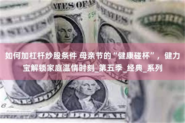 如何加杠杆炒股条件 母亲节的“健康碰杯”，健力宝解锁家庭温情