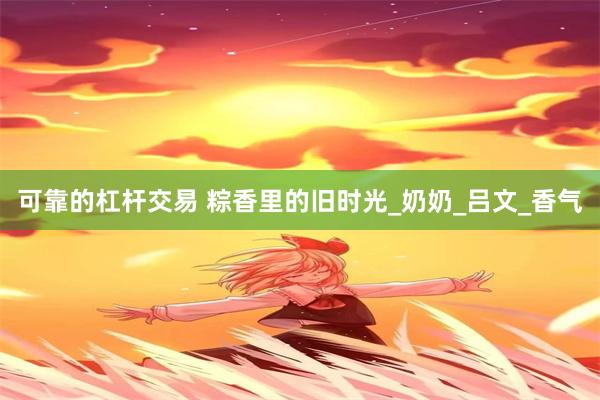 可靠的杠杆交易 粽香里的旧时光_奶奶_吕文_香气