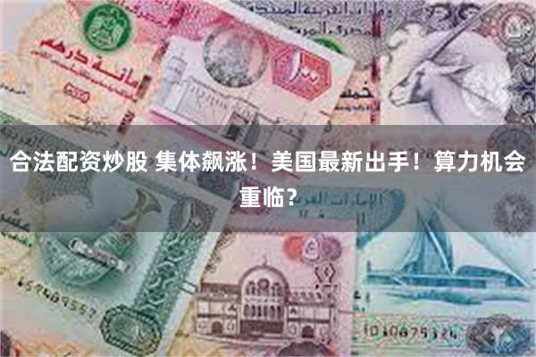 合法配资炒股 集体飙涨！美国最新出手！算力机会重临？