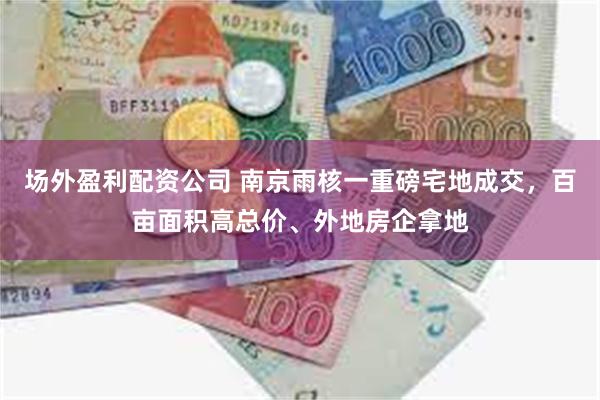 场外盈利配资公司 南京雨核一重磅宅地成交，百亩面积高总价、外地房企拿地