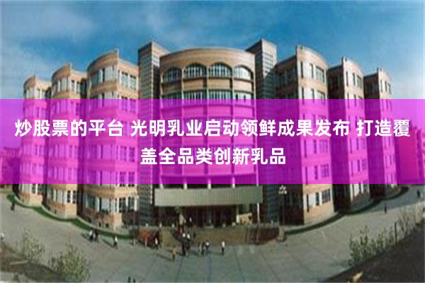 炒股票的平台 光明乳业启动领鲜成果发布 打造覆盖全品类创新乳