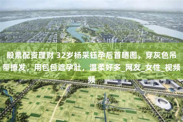股票配资理财 32岁杨采钰孕后首晒图，穿灰色吊带撩发，用包包