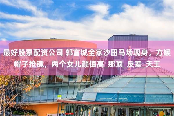 最好股票配资公司 郭富城全家沙田马场现身，方媛帽子抢镜，两个