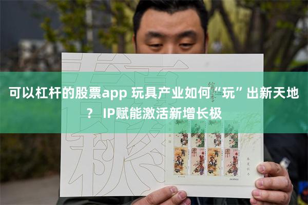可以杠杆的股票app 玩具产业如何“玩”出新天地？ IP赋能激活新增长极