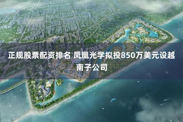 正规股票配资排名 凤凰光学拟投850万美元设越南子公司