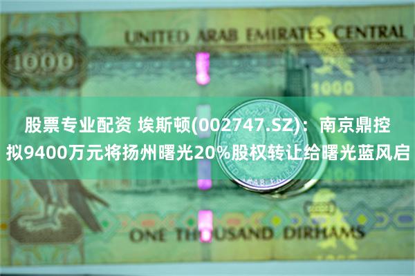 股票专业配资 埃斯顿(002747.SZ)：南京鼎控拟9400万元将扬州曙光20%股权转让给曙光蓝风启