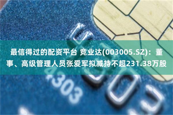 最信得过的配资平台 竞业达(003005.SZ)：董事、高级管理人员张爱军拟减持不超231.38万股