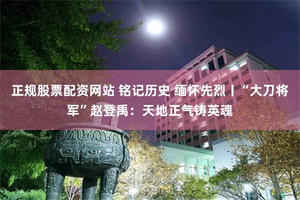 正规股票配资网站 铭记历史 缅怀先烈丨“大刀将军”赵登禹：天地正气铸英魂