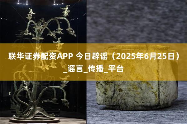 联华证券配资APP 今日辟谣（2025年6月25日）_谣言_