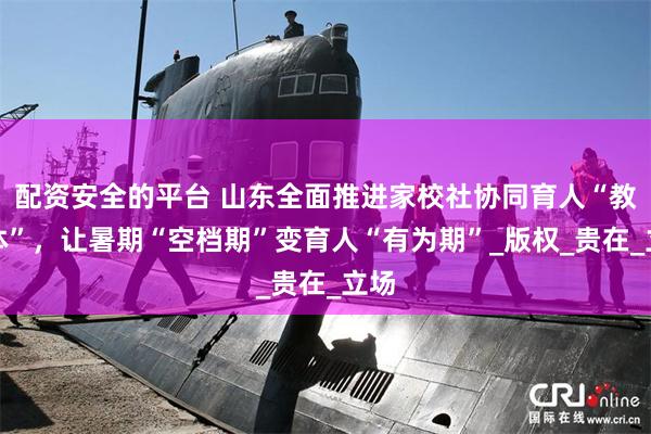 配资安全的平台 山东全面推进家校社协同育人“教联体”，让暑期
