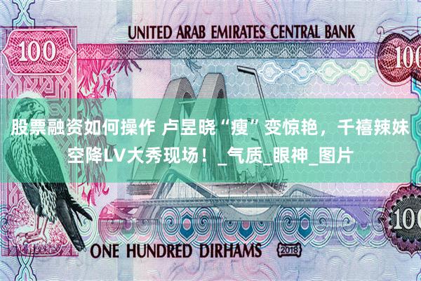 股票融资如何操作 卢昱晓“瘦”变惊艳，千禧辣妹空降LV大秀现