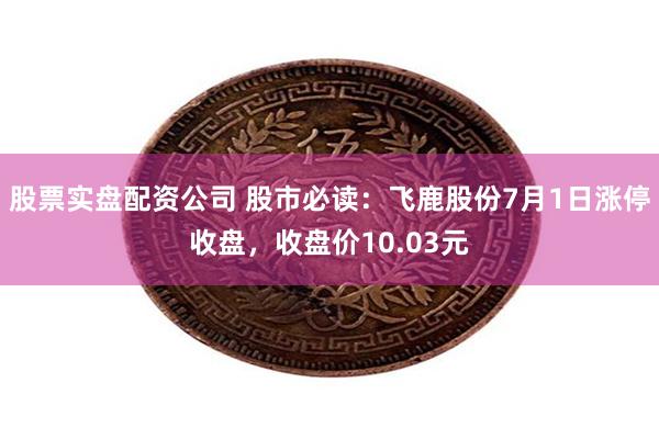 股票实盘配资公司 股市必读：飞鹿股份7月1日涨停收盘，收盘价10.03元