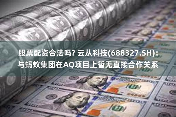 股票配资合法吗? 云从科技(688327.SH)：与蚂蚁集团在AQ项目上暂无直接合作关系