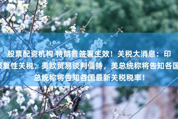 股票配资机构 特朗普签署生效！关税大消息：印度拟对美征收报复性关税，美欧贸易谈判僵持，美总统称将告知各国最新关税税率！