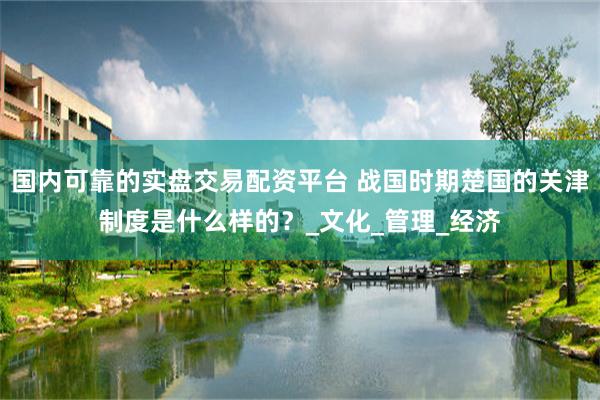国内可靠的实盘交易配资平台 战国时期楚国的关津制度是什么样的？_文化_管理_经济