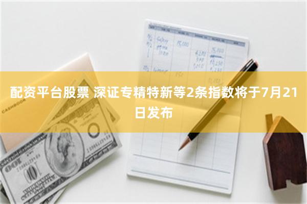 配资平台股票 深证专精特新等2条指数将于7月21日发布