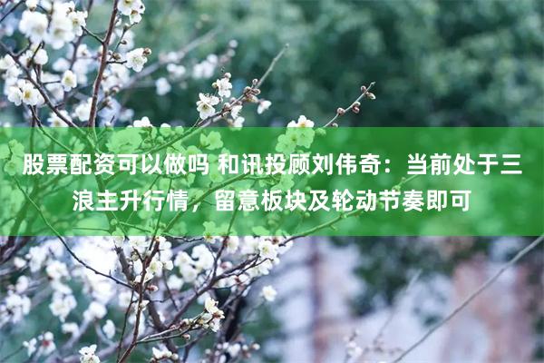 股票配资可以做吗 和讯投顾刘伟奇：当前处于三浪主升行情，留意板块及轮动节奏即可