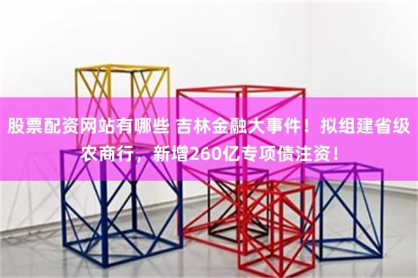 股票配资网站有哪些 吉林金融大事件！拟组建省级农商行，新增260亿专项债注资！