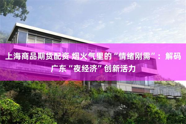 上海商品期货配资 烟火气里的“情绪刚需”：解码广东“夜经济”