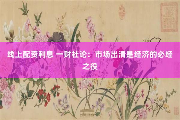 线上配资利息 一财社论：市场出清是经济的必经之役
