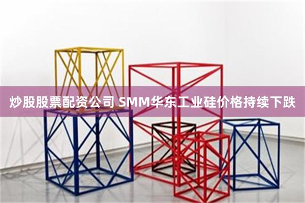 炒股股票配资公司 SMM华东工业硅价格持续下跌