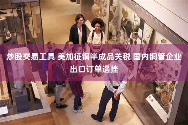 炒股交易工具 美加征铜半成品关税 国内铜管企业出口订单遇挫