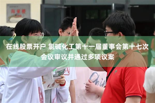 在线股票开户 氯碱化工第十一届董事会第十七次会议审议并通过多项议案