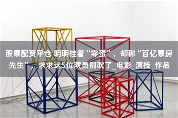 股票配资平仓 明明挂着“零蛋”，却称“百亿票房先生”，求求这